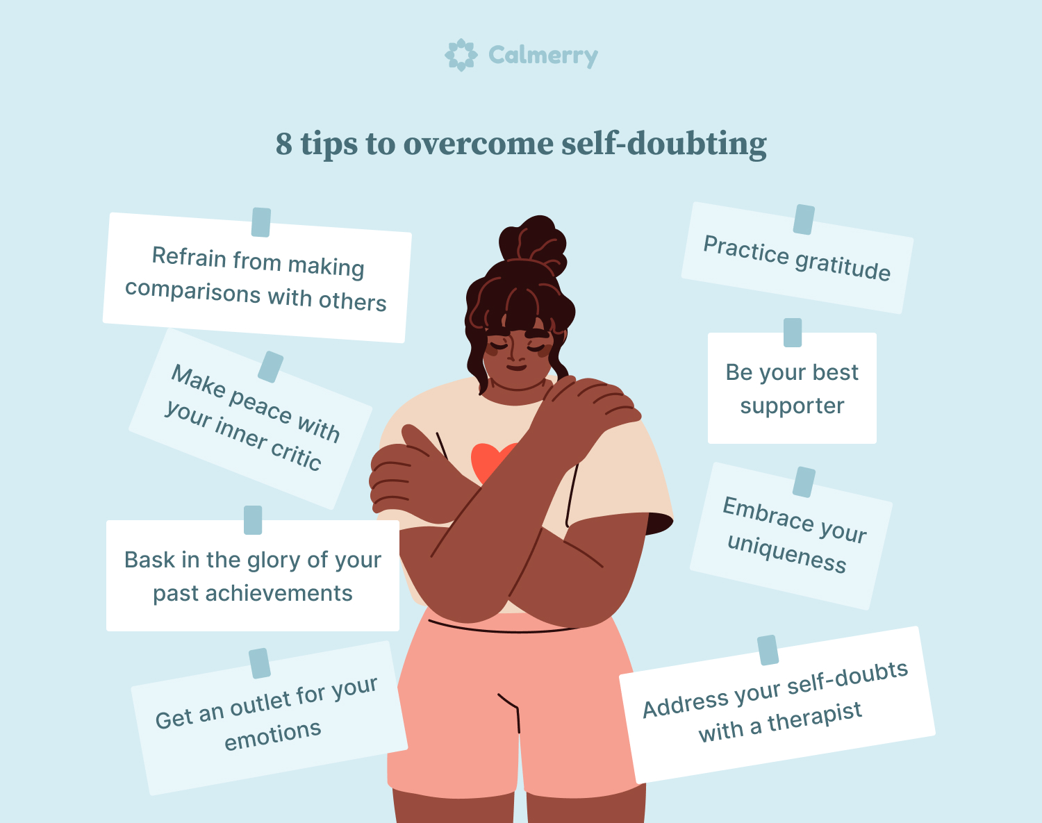8 tips to overcome self-doubting 1. Refrain from making comparisons with others 2. Make peace with your inner critic 3. Bask in the glory of your past achievements 4. Get an outlet for your emotions 5. Practice gratitude 6. Be your best supporter 7. Embrace your uniqueness 8. Address your self-doubts with a therapist